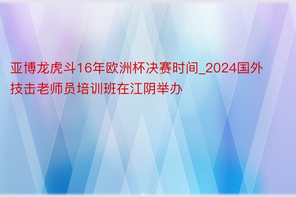 亚博龙虎斗16年欧洲杯决赛时间_2024国外技击老师员培训班在江阴举办