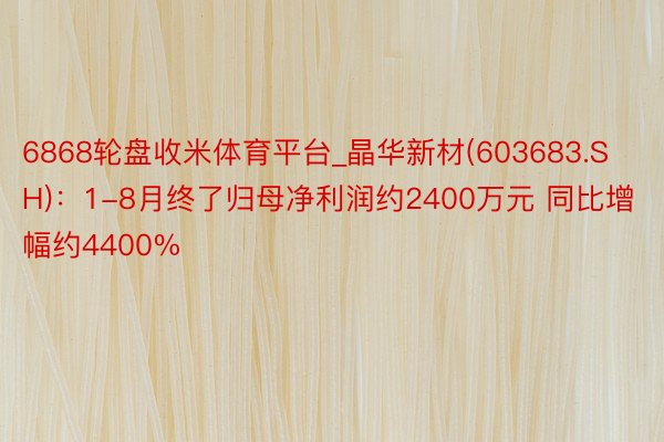 6868轮盘收米体育平台_晶华新材(603683.SH)：1-8月终了归母净利润约2400万元 同比增幅约4400%