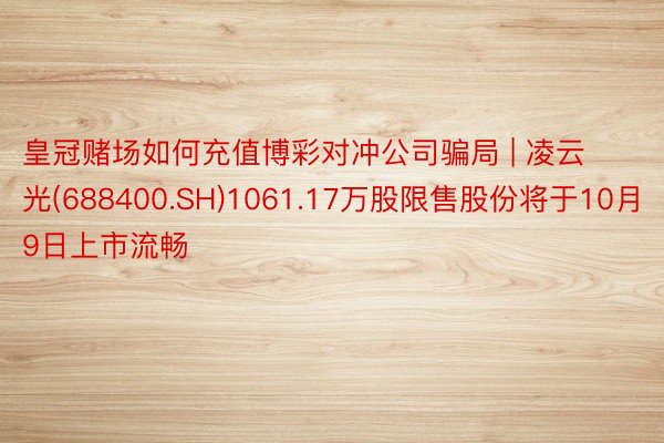 皇冠赌场如何充值博彩对冲公司骗局 | 凌云光(688400.SH)1061.17万股限售股份将于10月9日上市流畅