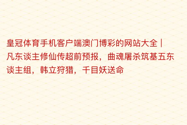 皇冠体育手机客户端澳门博彩的网站大全 | 凡东谈主修仙传超前预报，曲魂屠杀筑基五东谈主组，韩立狩猎，千目妖送命