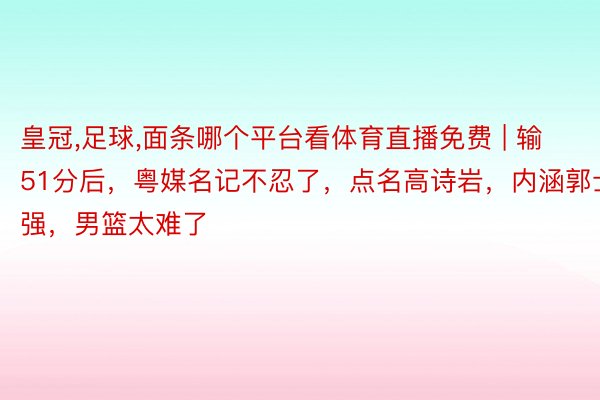 皇冠,足球,面条哪个平台看体育直播免费 | 输51分后，粤媒名记不忍了，点名高诗岩，内涵郭士强，男篮太难了