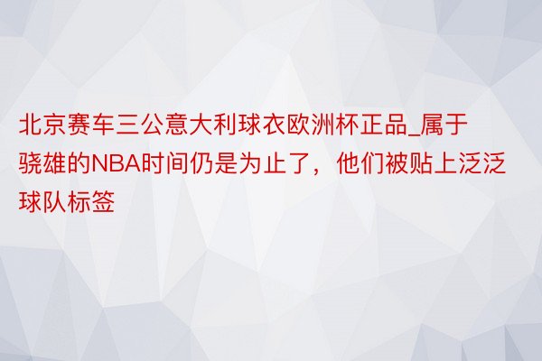 北京赛车三公意大利球衣欧洲杯正品_属于骁雄的NBA时间仍是为止了，他们被贴上泛泛球队标签