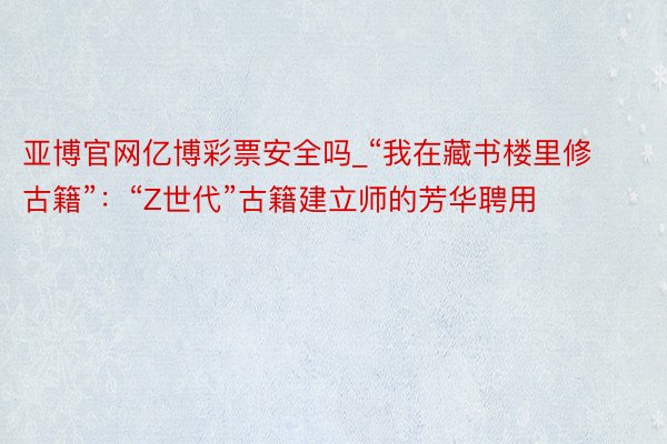 亚博官网亿博彩票安全吗_“我在藏书楼里修古籍”：“Z世代”古籍建立师的芳华聘用