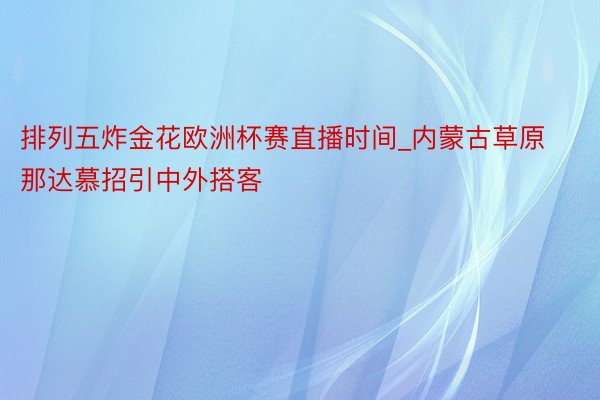 排列五炸金花欧洲杯赛直播时间_内蒙古草原那达慕招引中外搭客