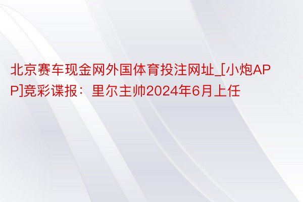 北京赛车现金网外国体育投注网址_[小炮APP]竞彩谍报：里尔主帅2024年6月上任