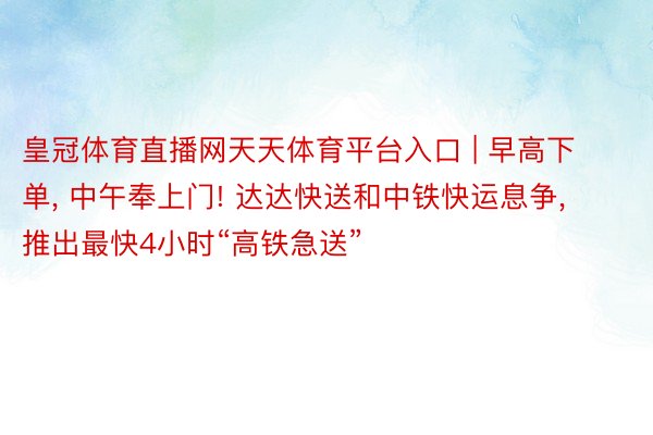 皇冠体育直播网天天体育平台入口 | 早高下单, 中午奉上门! 达达快送和中铁快运息争, 推出最快4小时“高铁急送”