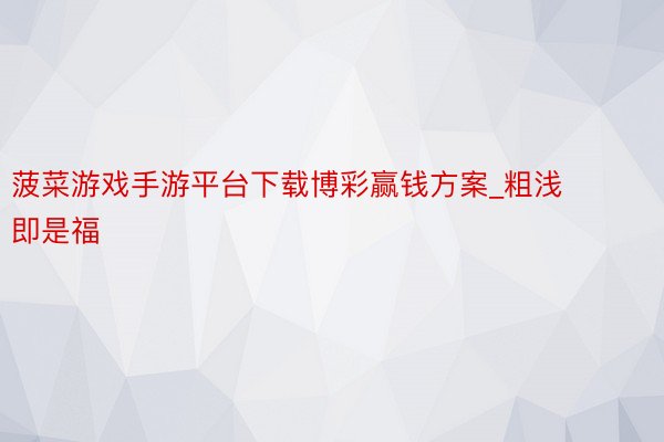 菠菜游戏手游平台下载博彩赢钱方案_粗浅即是福