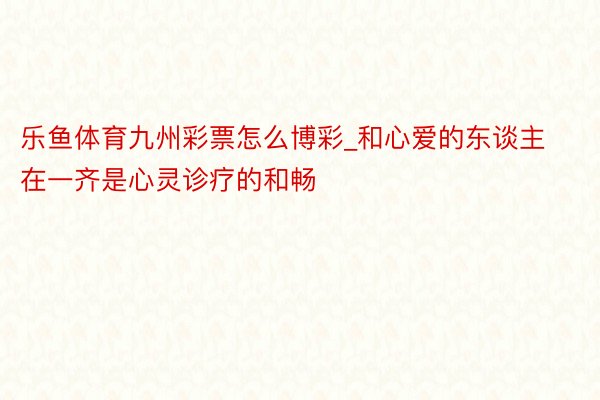 乐鱼体育九州彩票怎么博彩_和心爱的东谈主在一齐是心灵诊疗的和畅