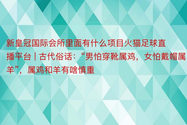 新皇冠国际会所里面有什么项目火猫足球直播平台 | 古代俗话：“男怕穿靴属鸡，女怕戴帽属羊”，属鸡和羊有啥慎重