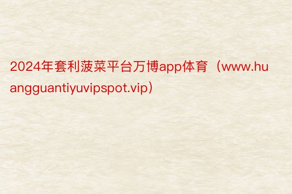 2024年套利菠菜平台万博app体育（www.huangguantiyuvipspot.vip）