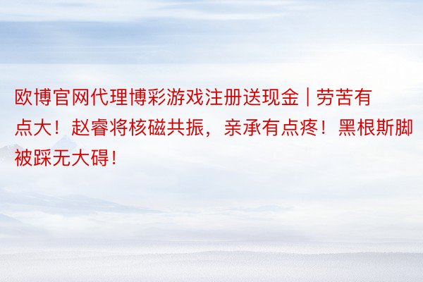 欧博官网代理博彩游戏注册送现金 | 劳苦有点大！赵睿将核磁共振，亲承有点疼！黑根斯脚被踩无大碍！