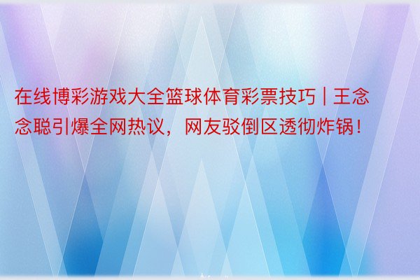 在线博彩游戏大全篮球体育彩票技巧 | 王念念聪引爆全网热议，网友驳倒区透彻炸锅！