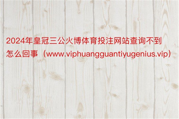 2024年皇冠三公火博体育投注网站查询不到怎么回事（www.viphuangguantiyugenius.vip）