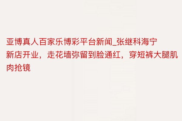 亚博真人百家乐博彩平台新闻_张继科海宁新店开业，走花墙弥留到脸通红，穿短裤大腿肌肉抢镜