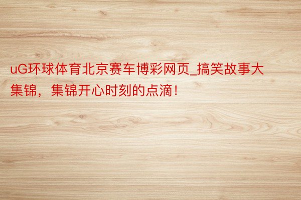 uG环球体育北京赛车博彩网页_搞笑故事大集锦，集锦开心时刻的点滴！