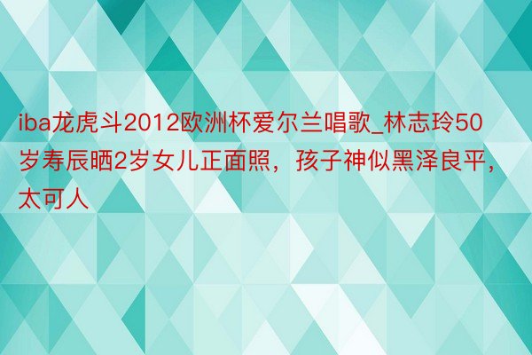 iba龙虎斗2012欧洲杯爱尔兰唱歌_林志玲50岁寿辰晒2岁女儿正面照，孩子神似黑泽良平，太可人