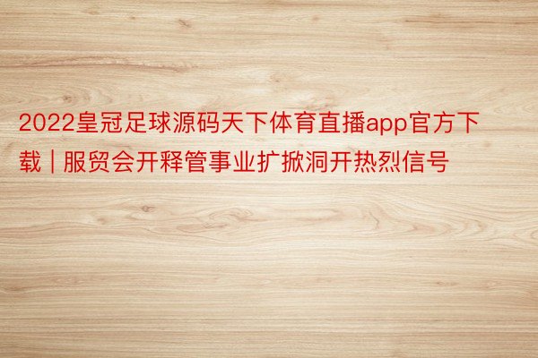 2022皇冠足球源码天下体育直播app官方下载 | 服贸会开释管事业扩掀洞开热烈信号