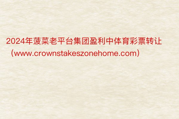 2024年菠菜老平台集团盈利中体育彩票转让（www.crownstakeszonehome.com）