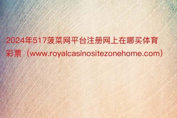 2024年517菠菜网平台注册网上在哪买体育彩票（www.royalcasinositezonehome.com）