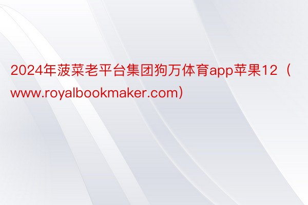 2024年菠菜老平台集团狗万体育app苹果12（www.royalbookmaker.com）