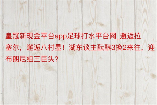 皇冠新现金平台app足球打水平台网_邂逅拉塞尔，邂逅八村塁！湖东谈主酝酿3换2来往，迎布朗尼组三巨头？