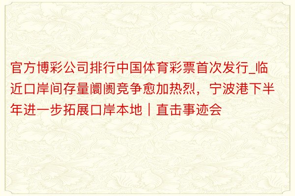 官方博彩公司排行中国体育彩票首次发行_临近口岸间存量阛阓竞争愈加热烈，宁波港下半年进一步拓展口岸本地｜直击事迹会