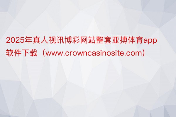 2025年真人视讯博彩网站整套亚搏体育app软件下载（www.crowncasinosite.com）