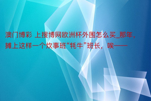 澳门博彩 上搜博网欧洲杯外围怎么买_那年，摊上这样一个炊事班“牦牛”班长，唉——