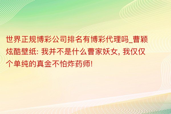 世界正规博彩公司排名有博彩代理吗_曹颖炫酷壁纸: 我并不是什么曹家妖女, 我仅仅个单纯的真金不怕炸药师!