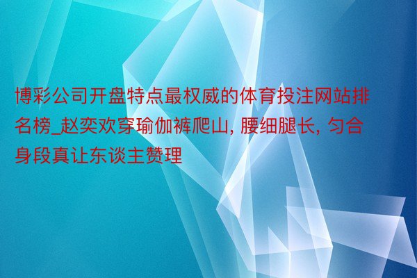 博彩公司开盘特点最权威的体育投注网站排名榜_赵奕欢穿瑜伽裤爬山, 腰细腿长, 匀合身段真让东谈主赞理