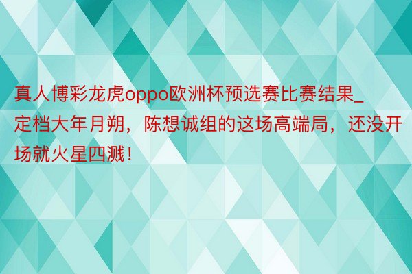 真人博彩龙虎oppo欧洲杯预选赛比赛结果_定档大年月朔，陈想诚组的这场高端局，还没开场就火星四溅！