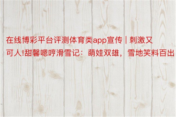 在线博彩平台评测体育类app宣传 | 刺激又可人!甜馨嗯哼滑雪记：萌娃双雄，雪地笑料百出！