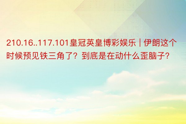 210.16..117.101皇冠英皇博彩娱乐 | 伊朗这个时候预见铁三角了？到底是在动什么歪脑子？