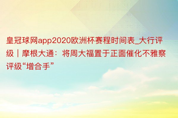 皇冠球网app2020欧洲杯赛程时间表_大行评级｜摩根大通：将周大福置于正面催化不雅察 评级“增合手”