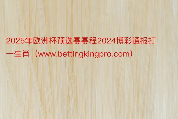 2025年欧洲杯预选赛赛程2024博彩通报打一生肖（www.bettingkingpro.com）