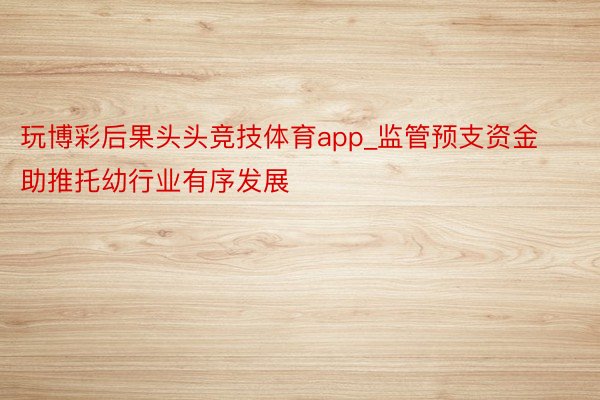 玩博彩后果头头竞技体育app_监管预支资金助推托幼行业有序发展