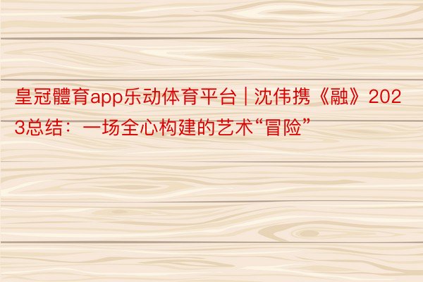 皇冠體育app乐动体育平台 | 沈伟携《融》2023总结:一场全心构建的艺术“冒险”
